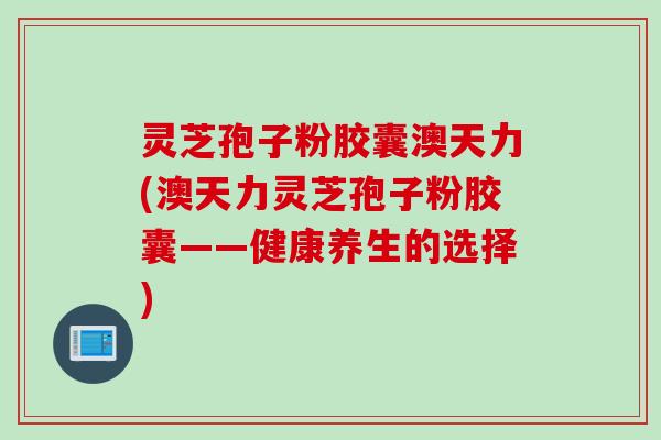 灵芝孢子粉胶囊澳天力(澳天力灵芝孢子粉胶囊——健康养生的选择)
