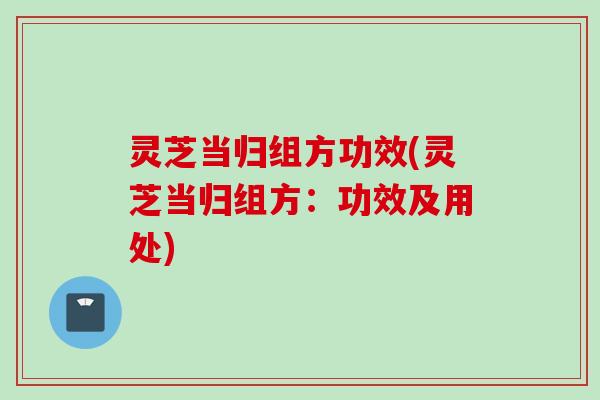灵芝当归组方功效(灵芝当归组方：功效及用处)
