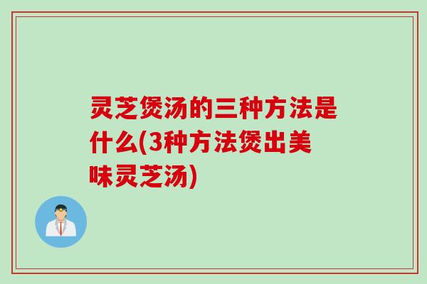 灵芝煲汤的三种方法是什么(3种方法煲出美味灵芝汤)