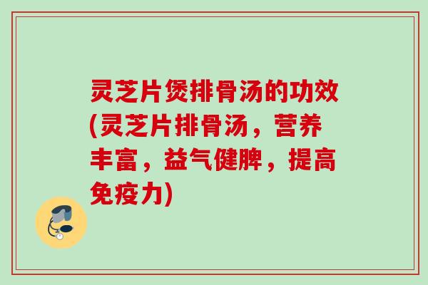 灵芝片煲排骨汤的功效(灵芝片排骨汤，营养丰富，益气健脾，提高免疫力)