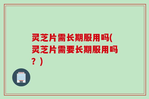 灵芝片需长期服用吗(灵芝片需要长期服用吗？)