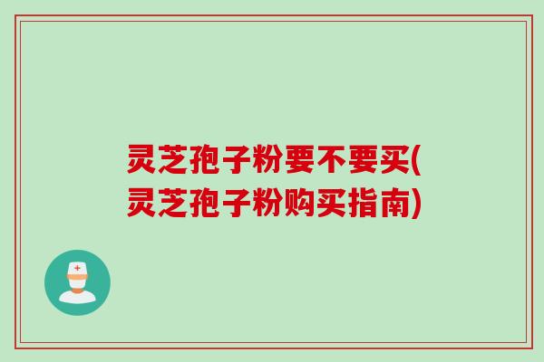 灵芝孢子粉要不要买(灵芝孢子粉购买指南)