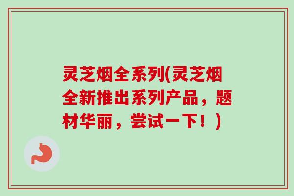 灵芝烟全系列(灵芝烟全新推出系列产品，题材华丽，尝试一下！)