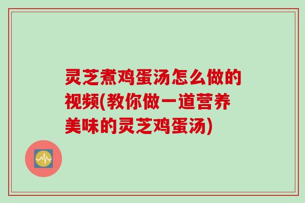 灵芝煮鸡蛋汤怎么做的视频(教你做一道营养美味的灵芝鸡蛋汤)