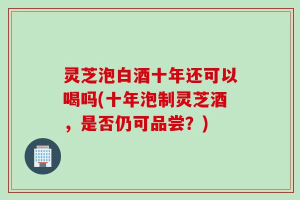灵芝泡白酒十年还可以喝吗(十年泡制灵芝酒，是否仍可品尝？)