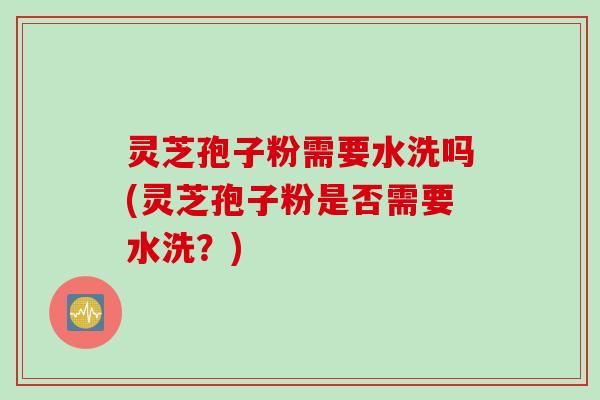 灵芝孢子粉需要水洗吗(灵芝孢子粉是否需要水洗？)