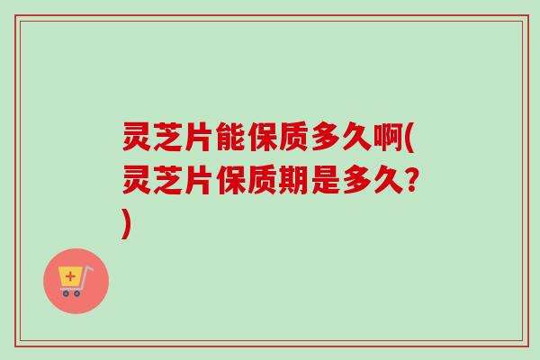 灵芝片能保质多久啊(灵芝片保质期是多久？)