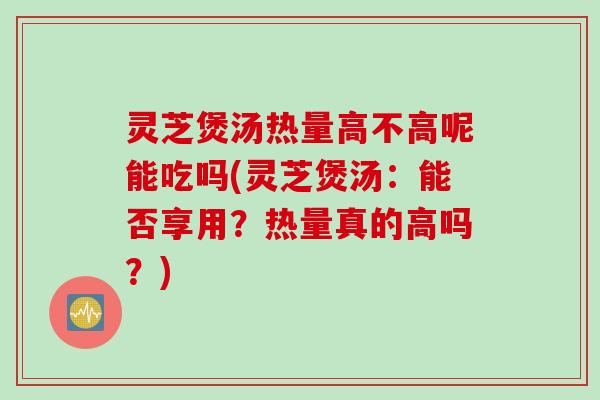 灵芝煲汤热量高不高呢能吃吗(灵芝煲汤：能否享用？热量真的高吗？)
