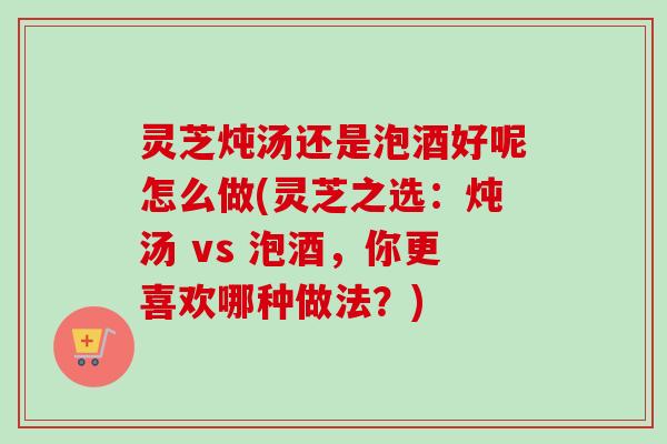 灵芝炖汤还是泡酒好呢怎么做(灵芝之选：炖汤 vs 泡酒，你更喜欢哪种做法？)