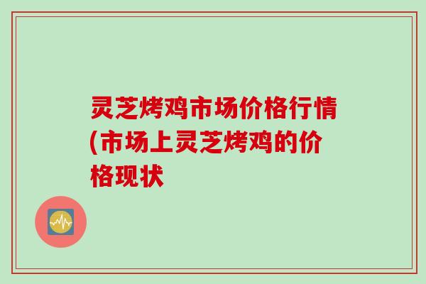 灵芝烤鸡市场价格行情(市场上灵芝烤鸡的价格现状 灵芝烤鸡市场价格行情(市场上灵芝烤鸡的价格现状