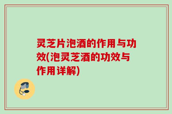 灵芝片泡酒的作用与功效(泡灵芝酒的功效与作用详解)