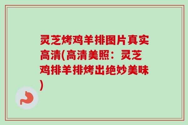 灵芝烤鸡羊排图片真实高清(高清美照：灵芝鸡排羊排烤出绝妙美味)