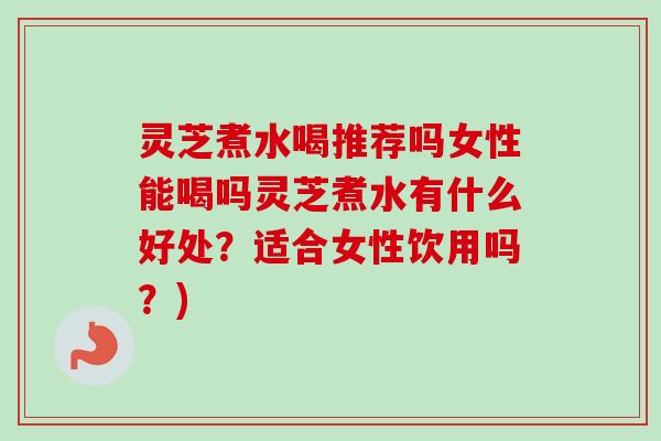 灵芝煮水喝推荐吗女性能喝吗灵芝煮水有什么好处?适合女性饮用吗?) 灵芝煮水喝推荐吗女性能喝吗灵芝煮水有什么好处?适合女性饮用吗?)
