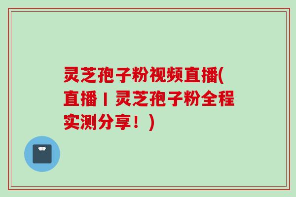 灵芝孢子粉视频直播(直播丨灵芝孢子粉全程实测分享！)