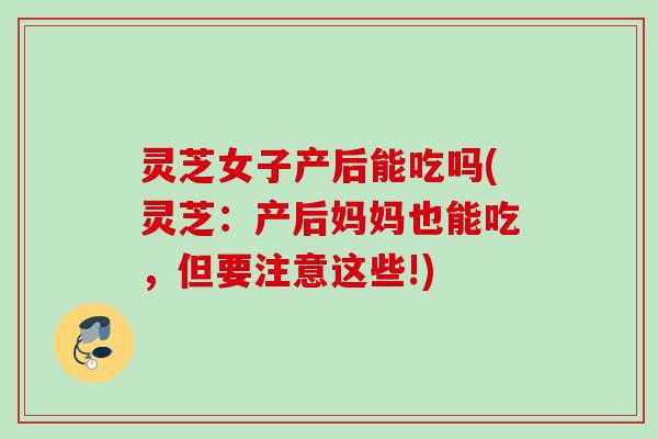 灵芝女子产后能吃吗(灵芝:产后妈妈也能吃,但要注意这些!) 灵芝女子产后能吃吗(灵芝:产后妈妈也能吃,但要注意这些!)