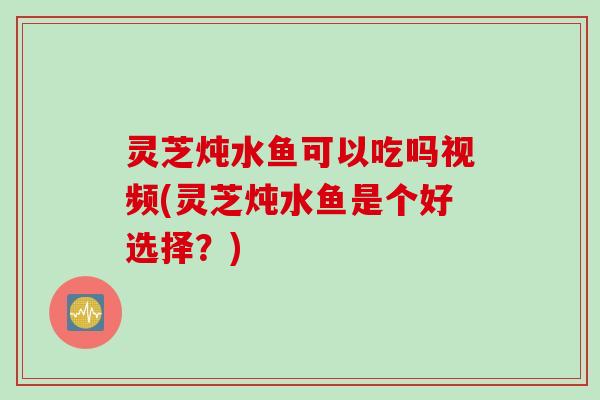 灵芝炖水鱼可以吃吗视频(灵芝炖水鱼是个好选择？)