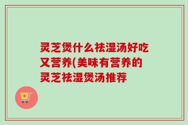 灵芝煲什么祛湿汤好吃又营养(美味有营养的灵芝祛湿煲汤推荐