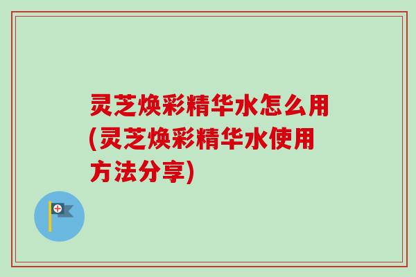 灵芝焕彩精华水怎么用(灵芝焕彩精华水使用方法分享)