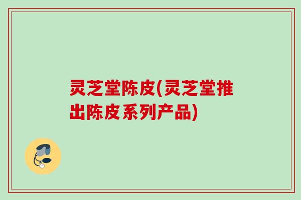 灵芝堂陈皮(灵芝堂推出陈皮系列产品)