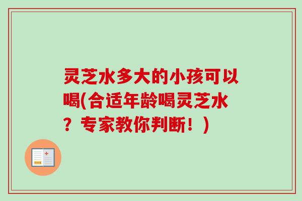 灵芝水多大的小孩可以喝(合适年龄喝灵芝水？专家教你判断！)
