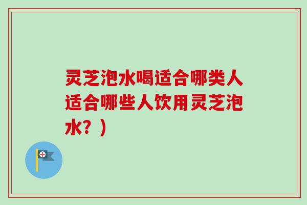 灵芝泡水喝适合哪类人适合哪些人饮用灵芝泡水?) 灵芝泡水喝适合哪类人适合哪些人饮用灵芝泡水?)