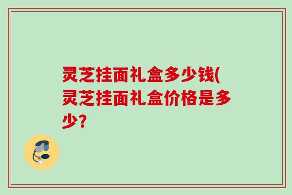 灵芝挂面礼盒多少钱(灵芝挂面礼盒价格是多少？