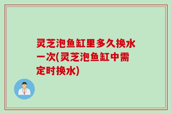 灵芝泡鱼缸里多久换水一次(灵芝泡鱼缸中需定时换水)