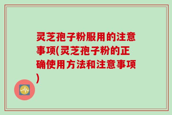 灵芝孢子粉服用的注意事项(灵芝孢子粉的正确使用方法和注意事项)