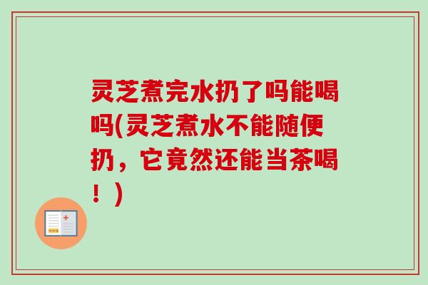 灵芝煮完水扔了吗能喝吗(灵芝煮水不能随便扔，它竟然还能当茶喝！)
