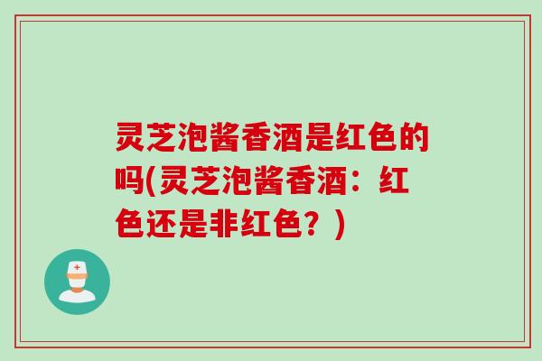 灵芝泡酱香酒是红色的吗(灵芝泡酱香酒：红色还是非红色？)