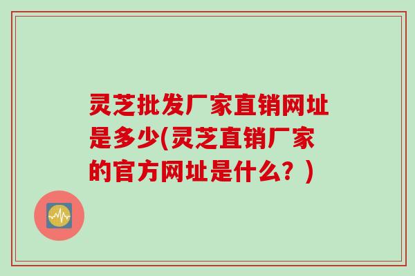 灵芝批发厂家直销网址是多少(灵芝直销厂家的官方网址是什么？)