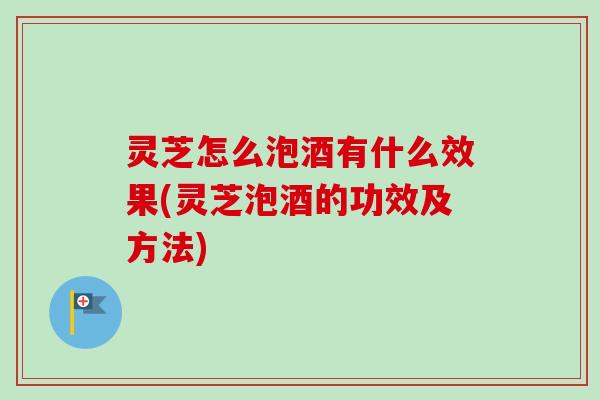 灵芝怎么泡酒有什么效果(灵芝泡酒的功效及方法)