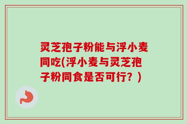 灵芝孢子粉能与浮小麦同吃(浮小麦与灵芝孢子粉同食是否可行？)