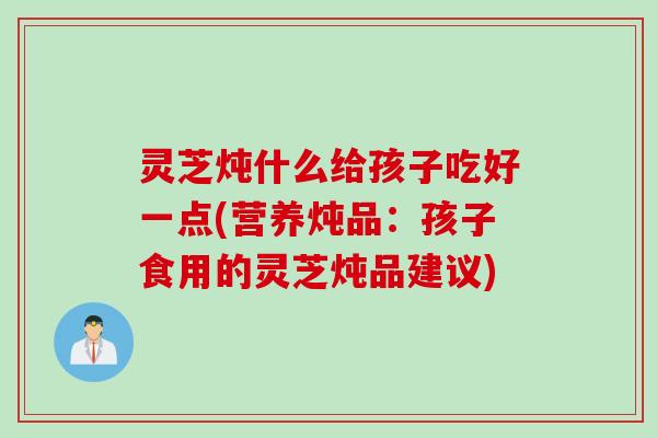 灵芝炖什么给孩子吃好一点(营养炖品：孩子食用的灵芝炖品建议)