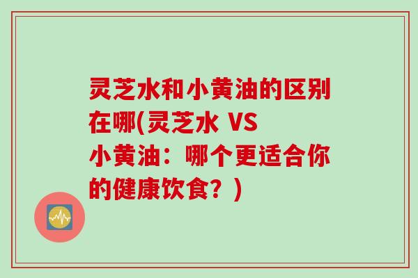 灵芝水和小黄油的区别在哪(灵芝水 VS 小黄油：哪个更适合你的健康饮食？)