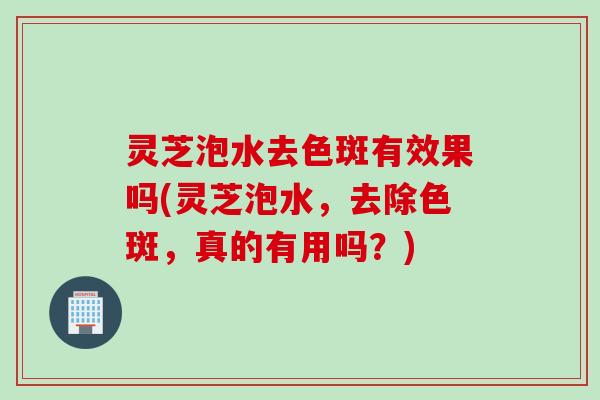 灵芝泡水去色斑有效果吗(灵芝泡水，去除色斑，真的有用吗？)