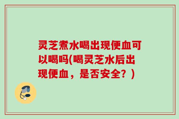 灵芝煮水喝出现便血可以喝吗(喝灵芝水后出现便血，是否安全？)
