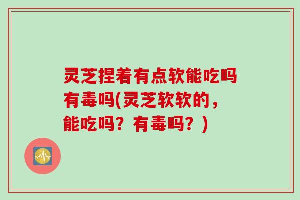 灵芝捏着有点软能吃吗有毒吗(灵芝软软的，能吃吗？有毒吗？)
