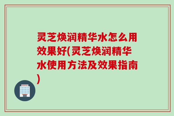灵芝焕润精华水怎么用效果好(灵芝焕润精华水使用方法及效果指南)