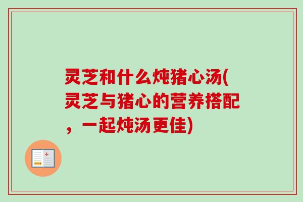 灵芝和什么炖猪心汤(灵芝与猪心的营养搭配，一起炖汤更佳)