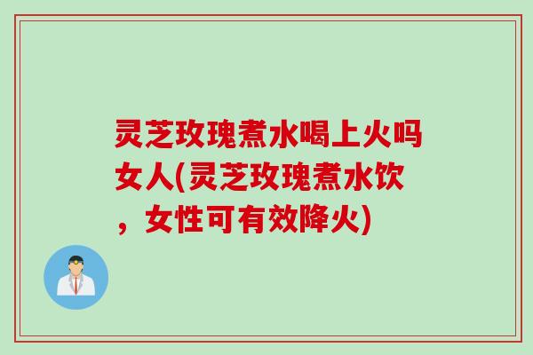 灵芝玫瑰煮水喝上火吗女人(灵芝玫瑰煮水饮，女性可有效降火)