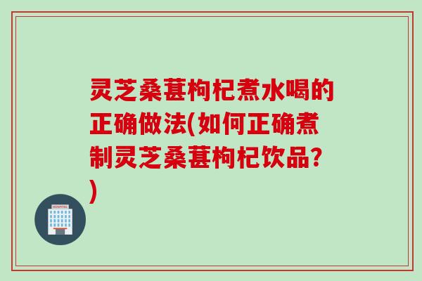 灵芝桑葚枸杞煮水喝的正确做法(如何正确煮制灵芝桑葚枸杞饮品？)