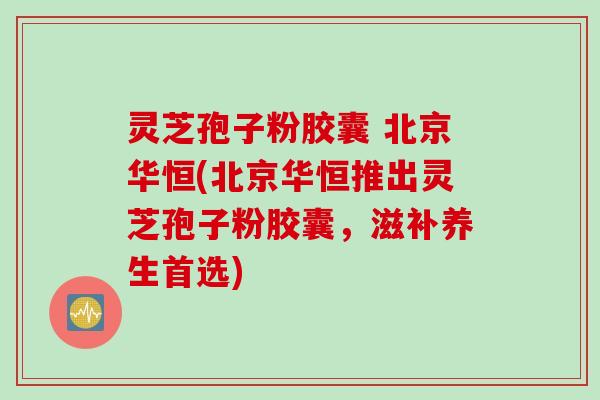 灵芝孢子粉胶囊 北京华恒(北京华恒推出灵芝孢子粉胶囊，滋补养生首选)