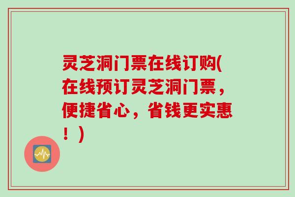 灵芝洞门票在线订购(在线预订灵芝洞门票，便捷省心，省钱更实惠！)