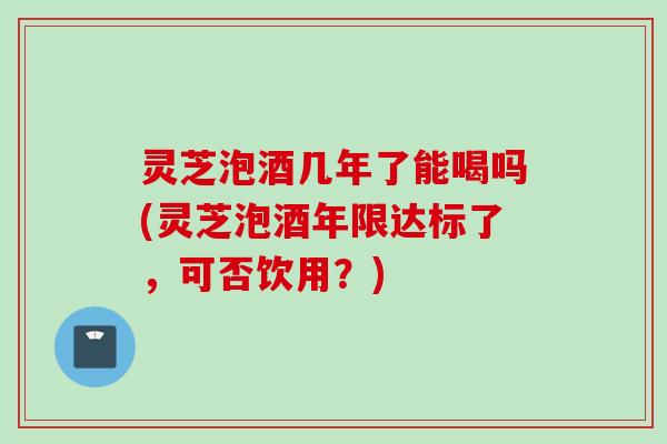 灵芝泡酒几年了能喝吗(灵芝泡酒年限达标了,可否饮用?) 灵芝泡酒几年了能喝吗(灵芝泡酒年限达标了,可否饮用?)