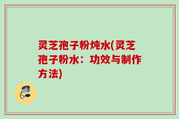 灵芝孢子粉炖水(灵芝孢子粉水：功效与制作方法)