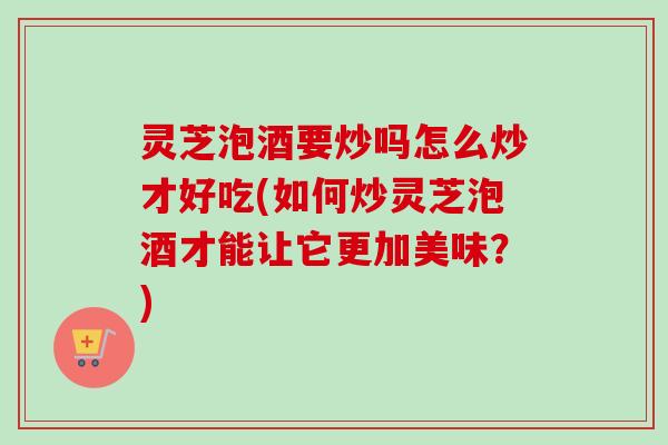 灵芝泡酒要炒吗怎么炒才好吃(如何炒灵芝泡酒才能让它更加美味？)
