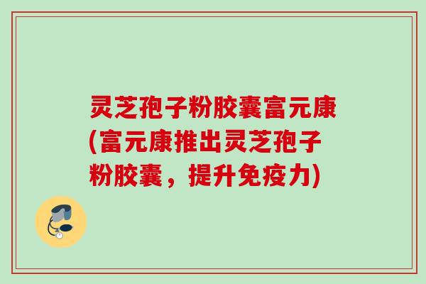 灵芝孢子粉胶囊富元康(富元康推出灵芝孢子粉胶囊，提升免疫力)