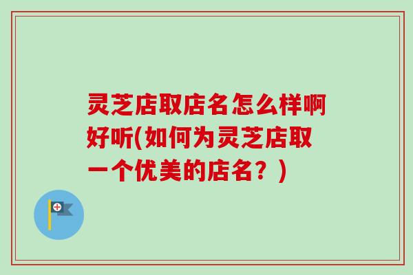灵芝店取店名怎么样啊好听(如何为灵芝店取一个优美的店名？)
