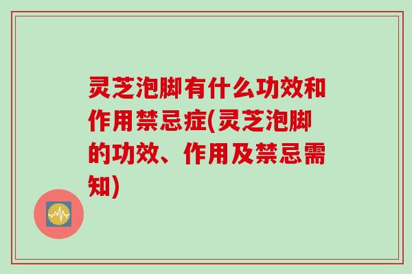 灵芝泡脚有什么功效和作用禁忌症(灵芝泡脚的功效、作用及禁忌需知) 灵芝泡脚有什么功效和作用禁忌症(灵芝泡脚的功效、作用及禁忌需知)